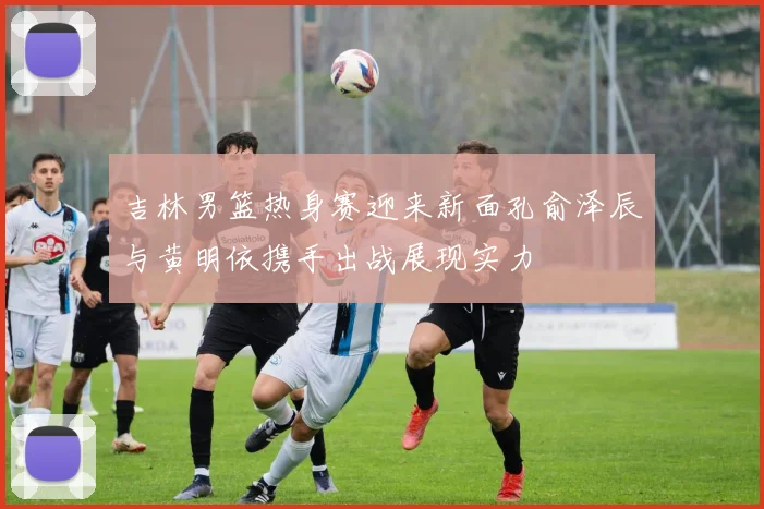 吉林男篮热身赛迎来新面孔俞泽辰与黄明依携手出战展现实力